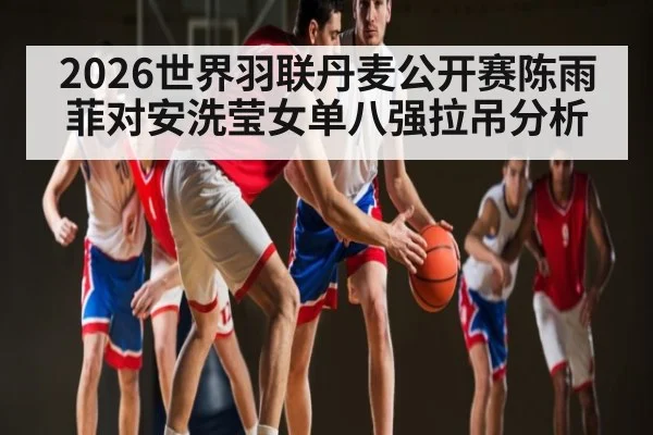 2026世界羽联丹麦公开赛陈雨菲对安洗莹女单八强拉吊分析